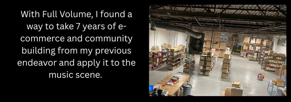 With Full Volume, I found a way to take 7 years of e-commerce and community building from my previous endeavor and apply it to the music scene. 

